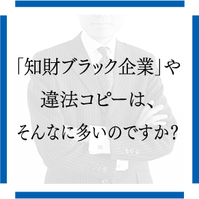 「知財ブラック企業」や違法コピーは、そんなに多いのですか？