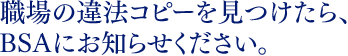 職場の違法コピーを見つけたら、BSAにお知らせください。