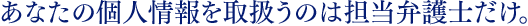 あなたの個人情報を取扱うのは担当弁護士だけ。