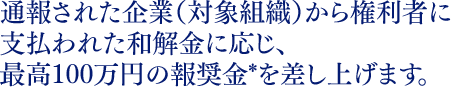 通報された企業（対象組織）から権利者に支払われた和解金に応じ、最高100万円の報奨金*を差し上げます。