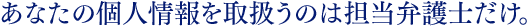 あなたの個人情報を取扱うのは担当弁護士だけ。