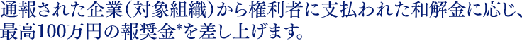 通報された企業（対象組織）から権利者に支払われた和解金に応じ、最高100万円の報奨金*を差し上げます。